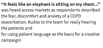 “It feels like an elephant is sitting on my chest…” was heard across markets as respondents described the fear, discomfort and anxiety of a COPD exacerbation. Kudos to the team for really hearing the patients and for using patient language as the basis for a creative campaign!