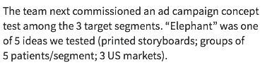 The team next commissioned an ad campaign concept test among the 3 target segments. “Elephant” was one of 5 ideas we tested (printed storyboards; groups of 5 patients/segment; 3 US markets).