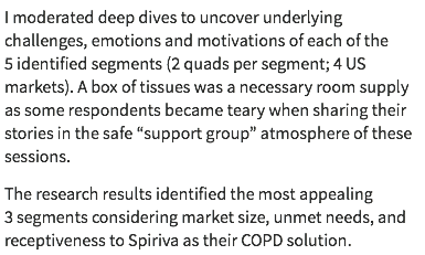 I moderated deep dives to uncover underlying challenges, emotions and motivations of each of the 5 identified segments (2 quads per segment; 4 US markets). A box of tissues was a necessary room supply as some respondents became teary when sharing their stories in the safe “support group” atmosphere of these sessions. The research results identified the most appealing 3 segments considering market size, unmet needs, and receptiveness to Spiriva as their COPD solution.